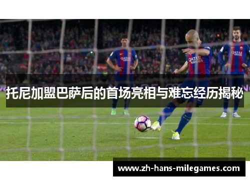 托尼加盟巴萨后的首场亮相与难忘经历揭秘