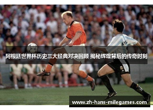 阿根廷世界杯历史三大经典对决回顾 揭秘辉煌背后的传奇时刻