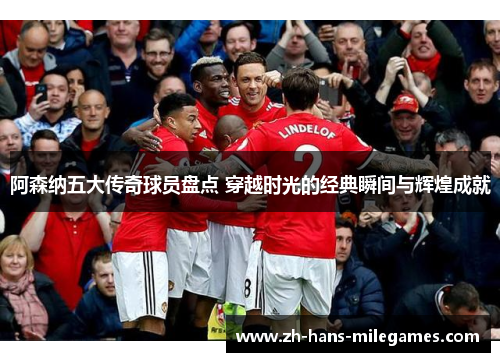 阿森纳五大传奇球员盘点 穿越时光的经典瞬间与辉煌成就