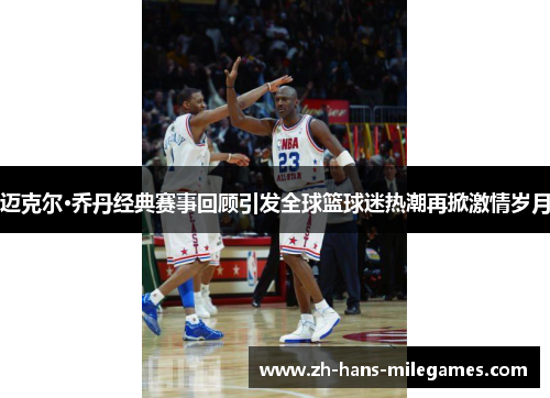 迈克尔·乔丹经典赛事回顾引发全球篮球迷热潮再掀激情岁月