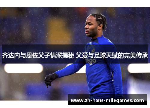 齐达内与恩佐父子情深揭秘 父爱与足球天赋的完美传承